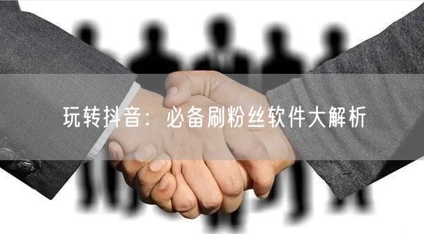 玩转抖音：必备刷粉丝软件大解析