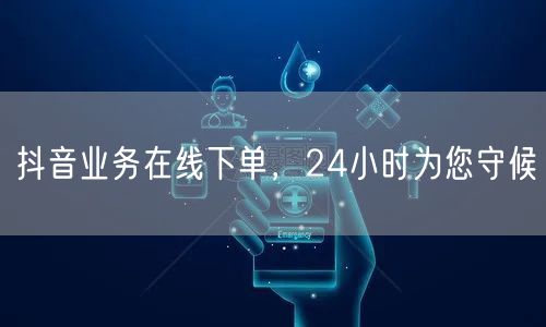 抖音业务在线下单，24小时为您守候