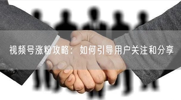 视频号涨粉攻略：如何引导用户关注和分享
