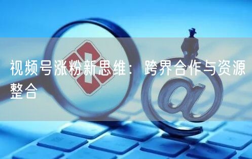 视频号涨粉新思维：跨界合作与资源整合