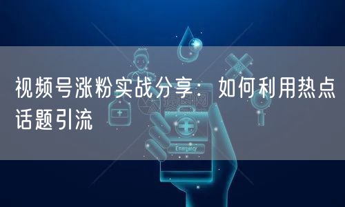 视频号涨粉实战分享：如何利用热点话题引流