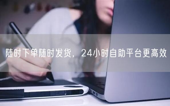 随时下单随时发货，24小时自助平台更高效